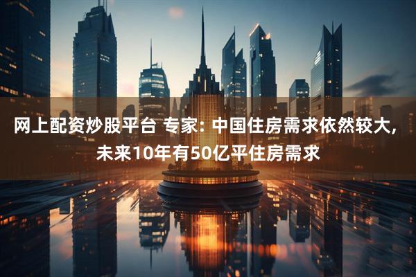 网上配资炒股平台 专家: 中国住房需求依然较大, 未来10年有50亿平住房需求