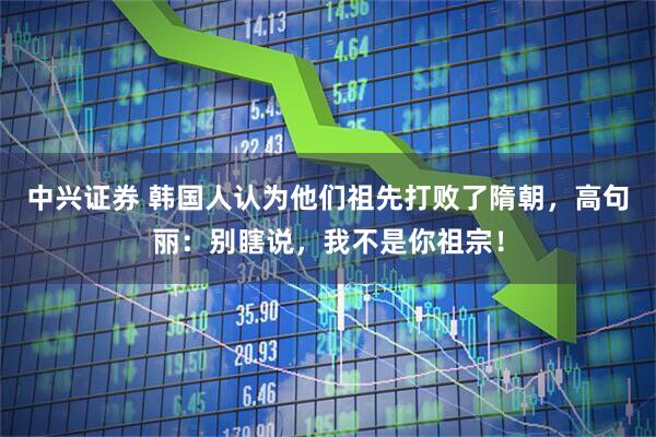 中兴证券 韩国人认为他们祖先打败了隋朝，高句丽：别瞎说，我不是你祖宗！