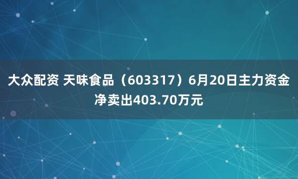 大众配资 天味食品（603317）6月20日主力资金净卖出403.70万元