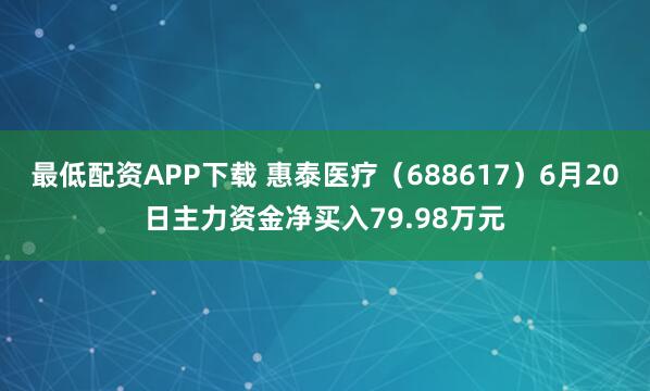 最低配资APP下载 惠泰医疗（688617）6月20日主力资金净买入79.98万元