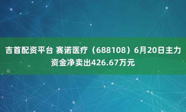 吉首配资平台 赛诺医疗（688108）6月20日主力资金净卖出426.67万元