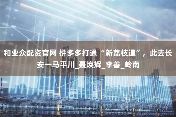 和业众配资官网 拼多多打通 “新荔枝道”，此去长安一马平川_聂焕辉_李善_岭南