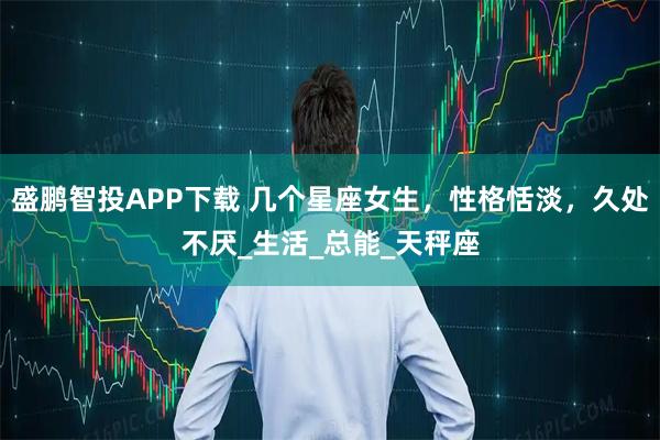 盛鹏智投APP下载 几个星座女生，性格恬淡，久处不厌_生活_总能_天秤座