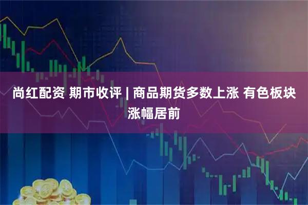 尚红配资 期市收评 | 商品期货多数上涨 有色板块涨幅居前