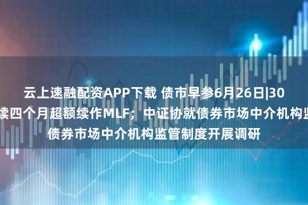 云上速融配资APP下载 债市早参6月26日|3000亿元！央行连续四个月超额续作MLF；中证协就债券市场中介机构监管制度开展调研