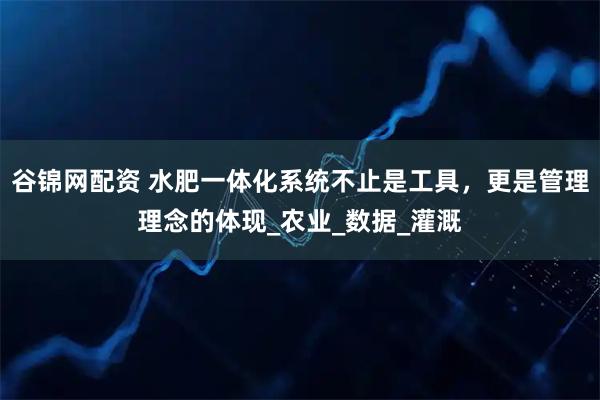 谷锦网配资 水肥一体化系统不止是工具，更是管理理念的体现_农业_数据_灌溉