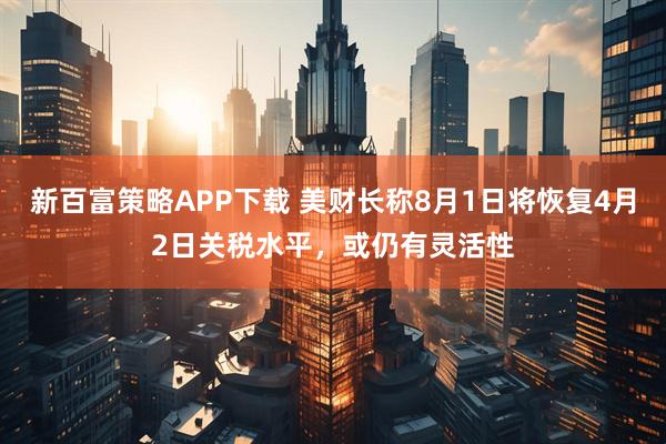 新百富策略APP下载 美财长称8月1日将恢复4月2日关税水平,或仍有灵活性