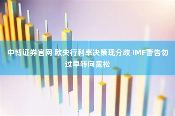 中博证券官网 欧央行利率决策现分歧 IMF警告勿过早转向宽松