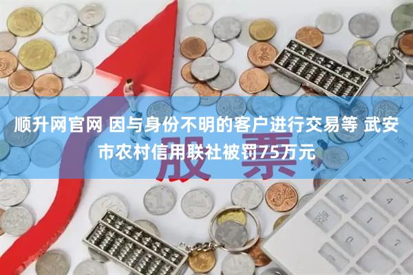 顺升网官网 因与身份不明的客户进行交易等 武安市农村信用联社被罚75万元