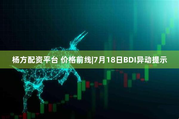杨方配资平台 价格前线|7月18日BDI异动提示