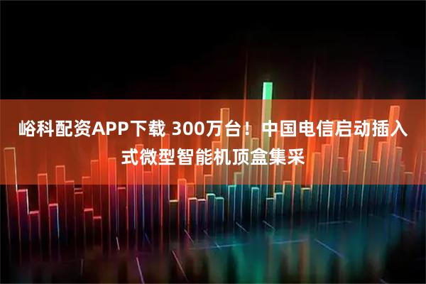 峪科配资APP下载 300万台！中国电信启动插入式微型智能机顶盒集采