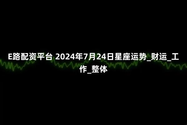 E路配资平台 2024年7月24日星座运势_财运_工作_整体