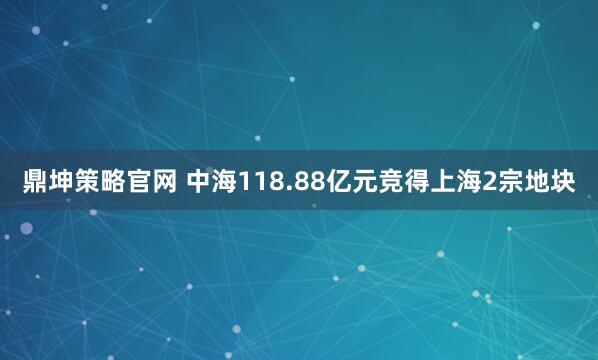 鼎坤策略官网 中海118.88亿元竞得上海2宗地块