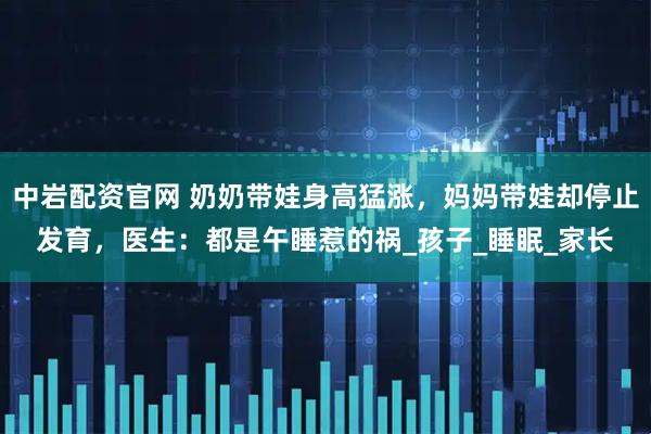 中岩配资官网 奶奶带娃身高猛涨，妈妈带娃却停止发育，医生：都是午睡惹的祸_孩子_睡眠_家长