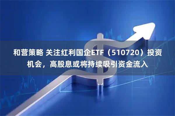 和营策略 关注红利国企ETF（510720）投资机会，高股息或将持续吸引资金流入