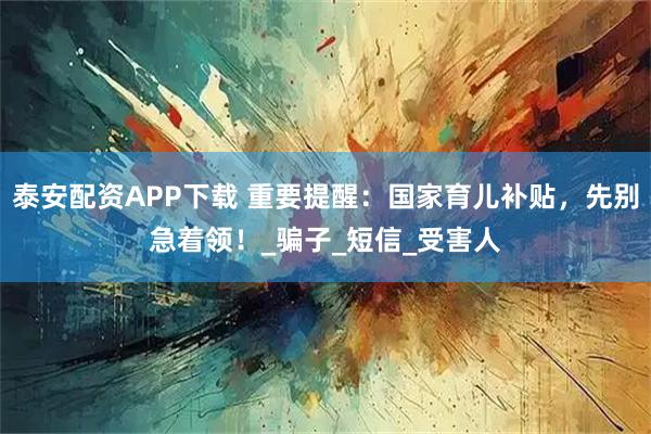 泰安配资APP下载 重要提醒：国家育儿补贴，先别急着领！_骗子_短信_受害人