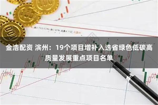 金浩配资 滨州：19个项目增补入选省绿色低碳高质量发展重点项目名单