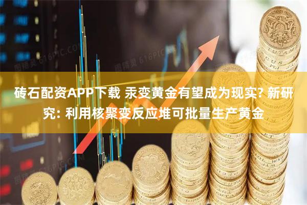 砖石配资APP下载 汞变黄金有望成为现实? 新研究: 利用核聚变反应堆可批量生产黄金