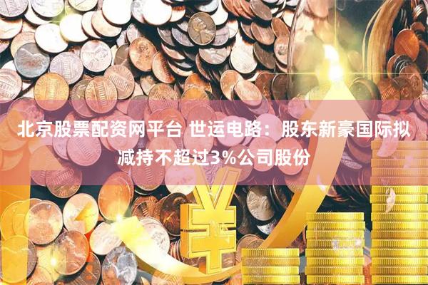 北京股票配资网平台 世运电路:股东新豪国际拟减持不超过3%公司股份