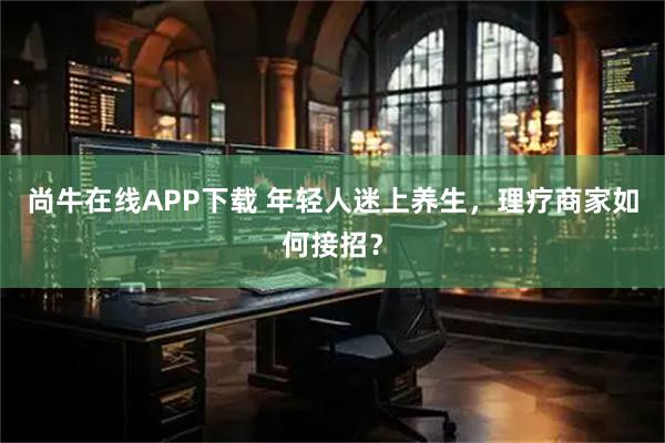 尚牛在线APP下载 年轻人迷上养生,理疗商家如何接招?