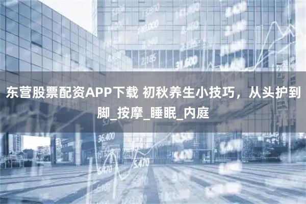 东营股票配资APP下载 初秋养生小技巧，从头护到脚_按摩_睡眠_内庭