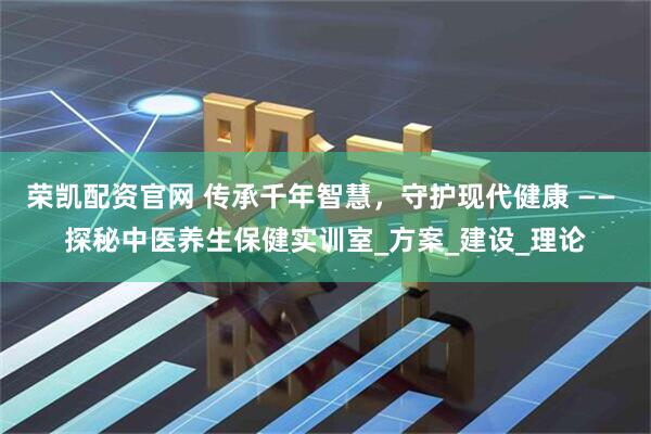 荣凯配资官网 传承千年智慧，守护现代健康 —— 探秘中医养生保健实训室_方案_建设_理论