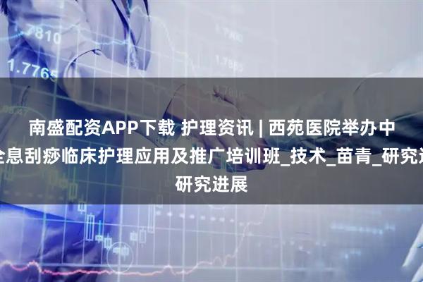 南盛配资APP下载 护理资讯 | 西苑医院举办中医全息刮痧临床护理应用及推广培训班_技术_苗青_研究进展