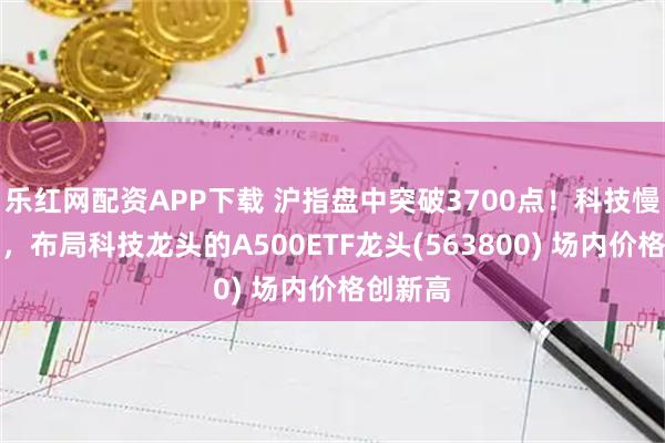 乐红网配资APP下载 沪指盘中突破3700点！科技慢牛先行，布局科技龙头的A500ETF龙头(563800) 场内价格创新高