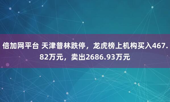 倍加网平台 天津普林跌停,龙虎榜上机构买入467.82万元,卖出2686.93万元