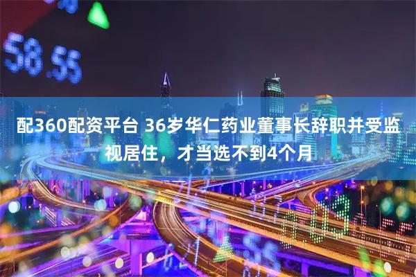 配360配资平台 36岁华仁药业董事长辞职并受监视居住,才当选不到4个月