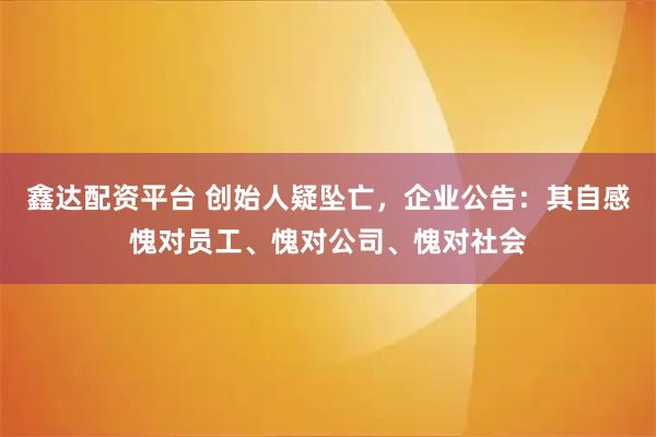 鑫达配资平台 创始人疑坠亡,企业公告:其自感愧对员工、愧对公司、愧对社会