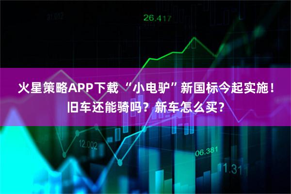 火星策略APP下载 “小电驴”新国标今起实施！旧车还能骑吗？新车怎么买？