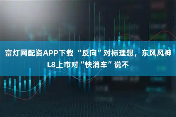 富灯网配资APP下载 “反向”对标理想,东风风神L8上市对“快消车”说不
