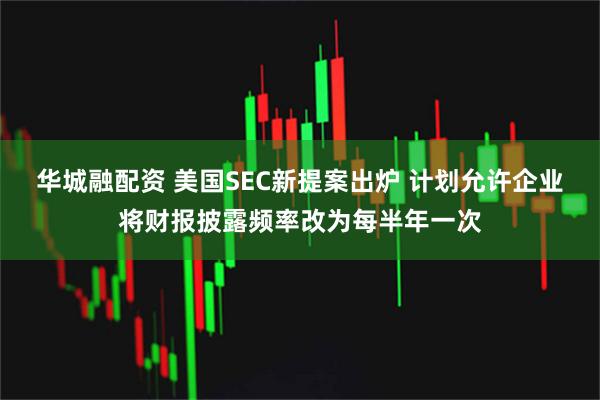 华城融配资 美国SEC新提案出炉 计划允许企业将财报披露频率改为每半年一次