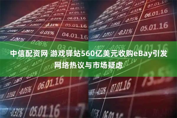 中信配资网 游戏驿站560亿美元收购eBay引发网络热议与市场疑虑