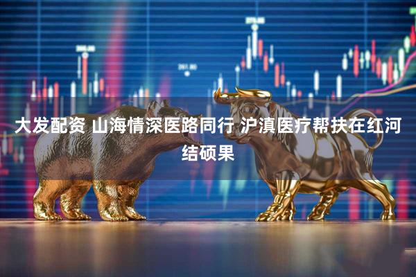大发配资 山海情深医路同行 沪滇医疗帮扶在红河结硕果
