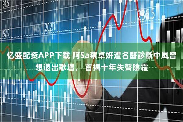 亿盛配资APP下载 阿Sa蔡卓妍遭名醫診斷中風曾想退出歌壇， 首揭十年失聲陰霾