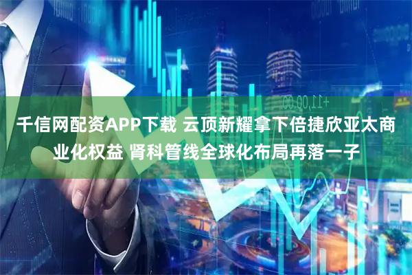 千信网配资APP下载 云顶新耀拿下倍捷欣亚太商业化权益 肾科管线全球化布局再落一子