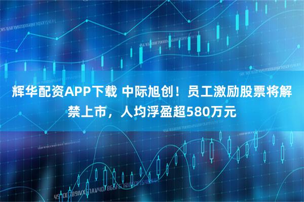 辉华配资APP下载 中际旭创！员工激励股票将解禁上市，人均浮盈超580万元